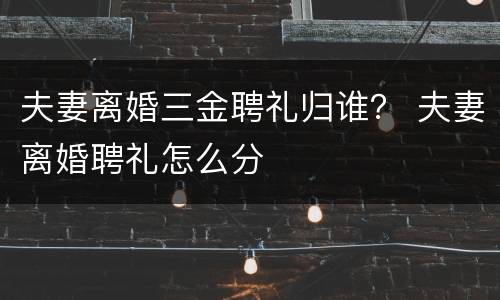 夫妻离婚三金聘礼归谁？ 夫妻离婚聘礼怎么分