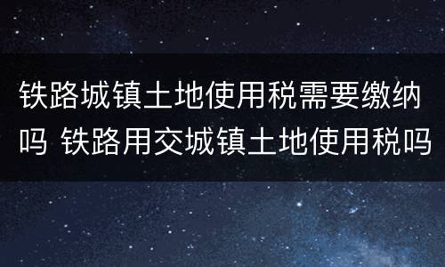 铁路城镇土地使用税需要缴纳吗 铁路用交城镇土地使用税吗