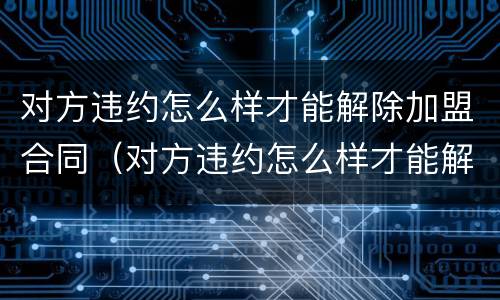 对方违约怎么样才能解除加盟合同（对方违约怎么样才能解除加盟合同纠纷）