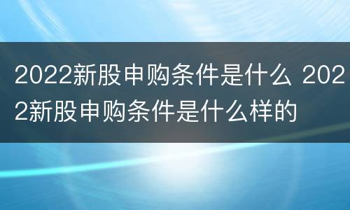 2022新股申购条件是什么 2022新股申购条件是什么样的