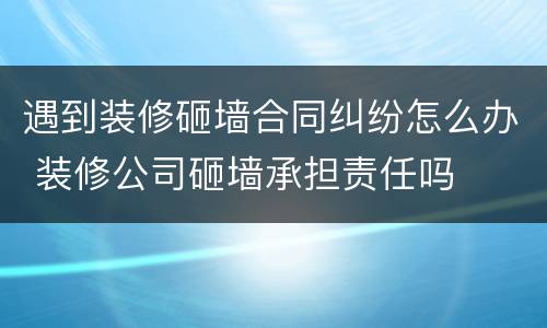 遇到装修砸墙合同纠纷怎么办 装修公司砸墙承担责任吗
