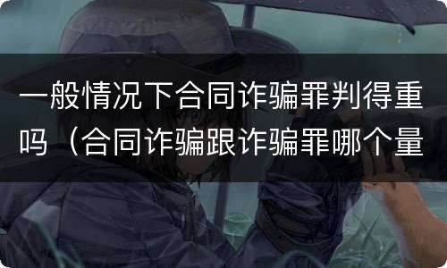 一般情况下合同诈骗罪判得重吗（合同诈骗跟诈骗罪哪个量刑重）