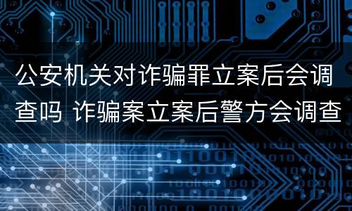 公安机关对诈骗罪立案后会调查吗 诈骗案立案后警方会调查吗