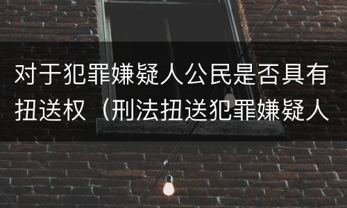 对于犯罪嫌疑人公民是否具有扭送权（刑法扭送犯罪嫌疑人）