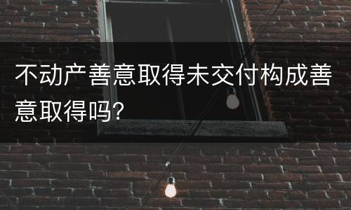 不动产善意取得未交付构成善意取得吗？