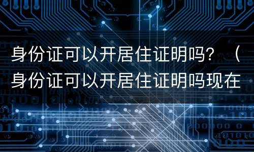 身份证可以开居住证明吗？（身份证可以开居住证明吗现在）