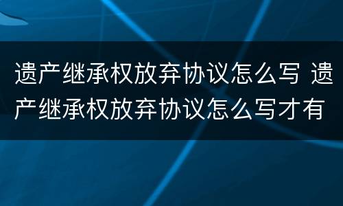 遗产继承权放弃协议怎么写 遗产继承权放弃协议怎么写才有效