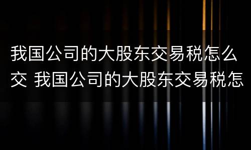 我国公司的大股东交易税怎么交 我国公司的大股东交易税怎么交纳