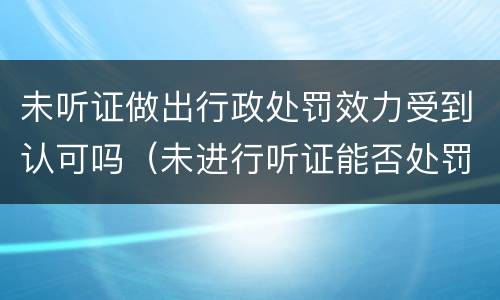 未听证做出行政处罚效力受到认可吗（未进行听证能否处罚决定）