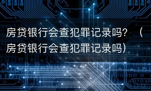 房贷银行会查犯罪记录吗？（房贷银行会查犯罪记录吗）