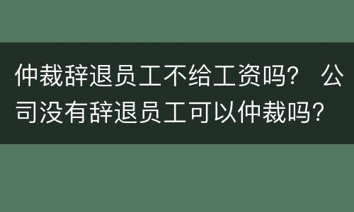 仲裁辞退员工不给工资吗？ 公司没有辞退员工可以仲裁吗?