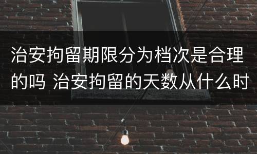 治安拘留期限分为档次是合理的吗 治安拘留的天数从什么时候算起