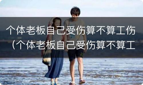 个体老板自己受伤算不算工伤（个体老板自己受伤算不算工伤事故）
