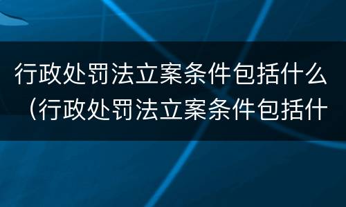 行政处罚法立案条件包括什么（行政处罚法立案条件包括什么内容）