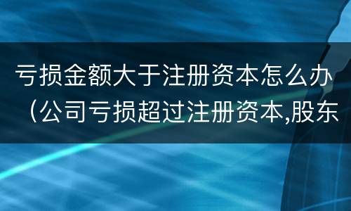 亏损金额大于注册资本怎么办（公司亏损超过注册资本,股东应承担什么样的责任）