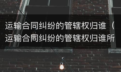 运输合同纠纷的管辖权归谁（运输合同纠纷的管辖权归谁所有）