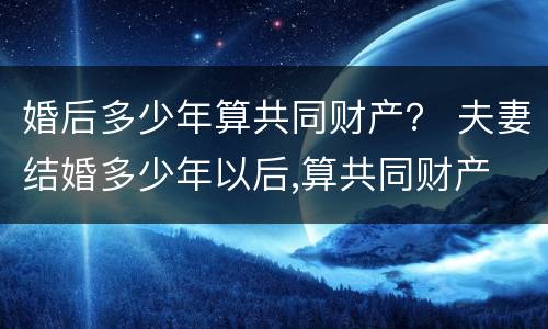 婚后多少年算共同财产？ 夫妻结婚多少年以后,算共同财产