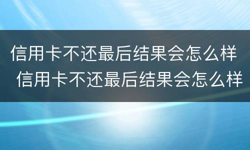 信用卡不还最后结果会怎么样 信用卡不还最后结果会怎么样吗