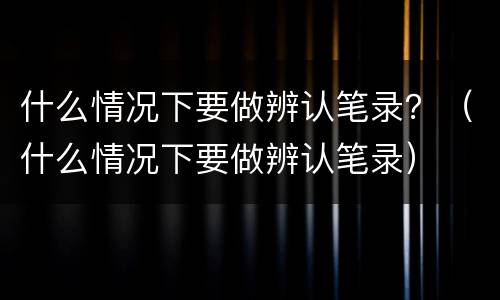 什么情况下要做辨认笔录？（什么情况下要做辨认笔录）