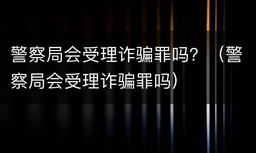 警察局会受理诈骗罪吗？（警察局会受理诈骗罪吗）