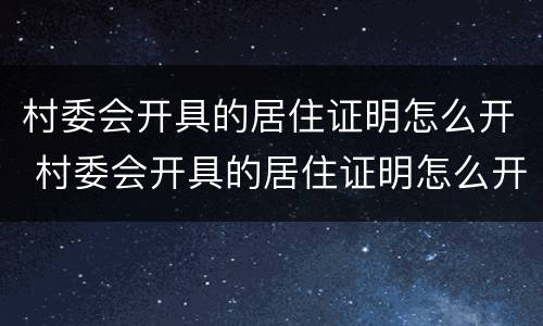 村委会开具的居住证明怎么开 村委会开具的居住证明怎么开具