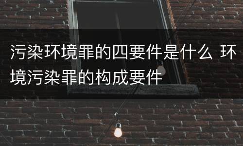 污染环境罪的四要件是什么 环境污染罪的构成要件