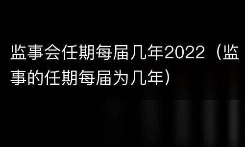 监事会任期每届几年2022（监事的任期每届为几年）