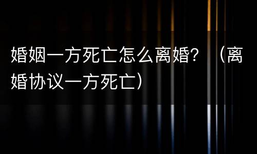 婚姻一方死亡怎么离婚？（离婚协议一方死亡）