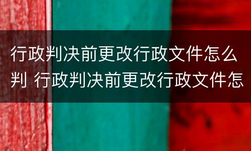 行政判决前更改行政文件怎么判 行政判决前更改行政文件怎么判决