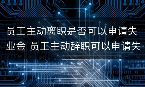 员工主动离职是否可以申请失业金 员工主动辞职可以申请失业保险吗