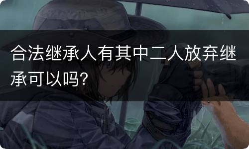 合法继承人有其中二人放弃继承可以吗？