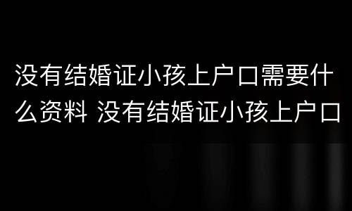 没有结婚证小孩上户口需要什么资料 没有结婚证小孩上户口需要什么资料呢
