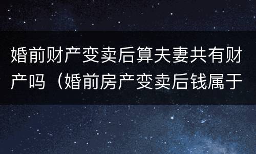 婚前财产变卖后算夫妻共有财产吗（婚前房产变卖后钱属于夫妻共同财产吗）