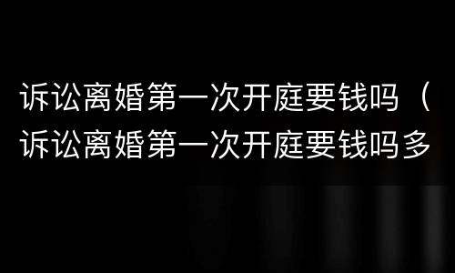 诉讼离婚第一次开庭要钱吗（诉讼离婚第一次开庭要钱吗多少钱）