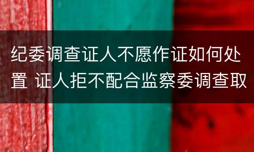 纪委调查证人不愿作证如何处置 证人拒不配合监察委调查取证