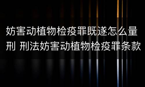 妨害动植物检疫罪既遂怎么量刑 刑法妨害动植物检疫罪条款