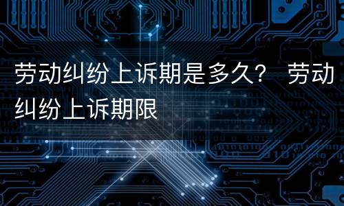 劳动纠纷上诉期是多久？ 劳动纠纷上诉期限