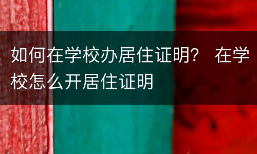 如何在学校办居住证明？ 在学校怎么开居住证明