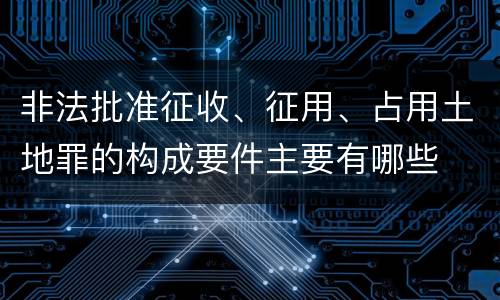 非法批准征收、征用、占用土地罪的构成要件主要有哪些