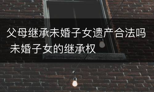 父母继承未婚子女遗产合法吗 未婚子女的继承权