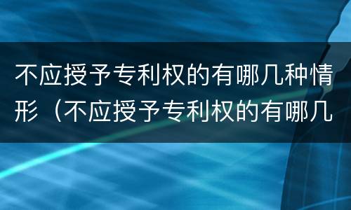 不应授予专利权的有哪几种情形（不应授予专利权的有哪几种情形呢）