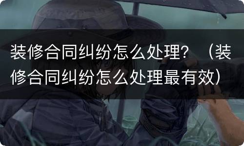 装修合同纠纷怎么处理？（装修合同纠纷怎么处理最有效）