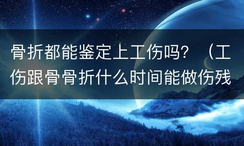 骨折都能鉴定上工伤吗？（工伤跟骨骨折什么时间能做伤残鉴定）