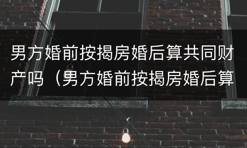 男方婚前按揭房婚后算共同财产吗（男方婚前按揭房婚后算共同财产吗知乎）