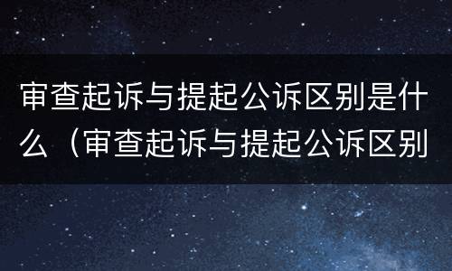 审查起诉与提起公诉区别是什么（审查起诉与提起公诉区别是什么呢）