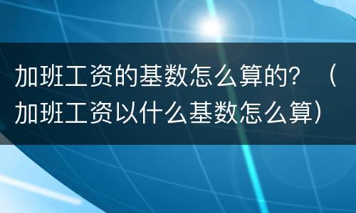 加班工资的基数怎么算的？（加班工资以什么基数怎么算）
