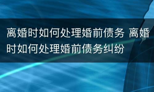 离婚时如何处理婚前债务 离婚时如何处理婚前债务纠纷