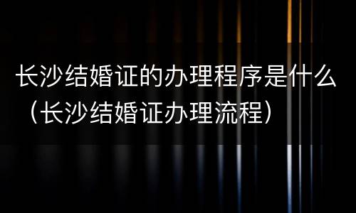 长沙结婚证的办理程序是什么（长沙结婚证办理流程）