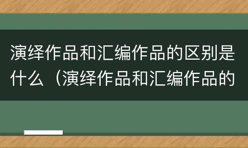 演绎作品和汇编作品的区别是什么（演绎作品和汇编作品的区别是什么呢）