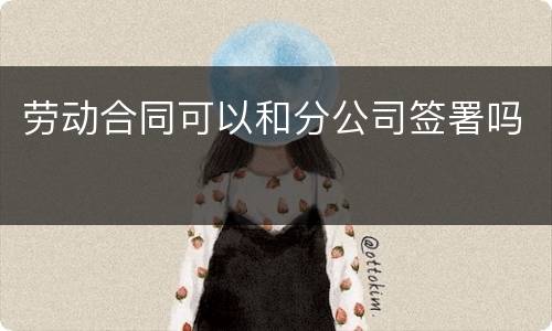 劳动合同可以和分公司签署吗